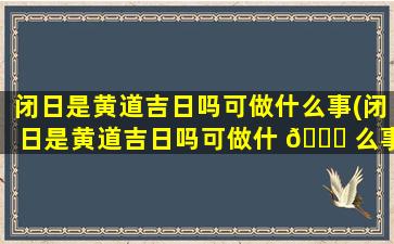 闭日是黄道吉日吗可做什么事(闭日是黄道吉日吗可做什 🍀 么事情)